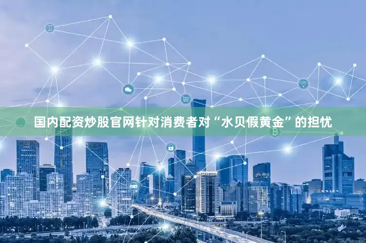 国内配资炒股官网针对消费者对“水贝假黄金”的担忧